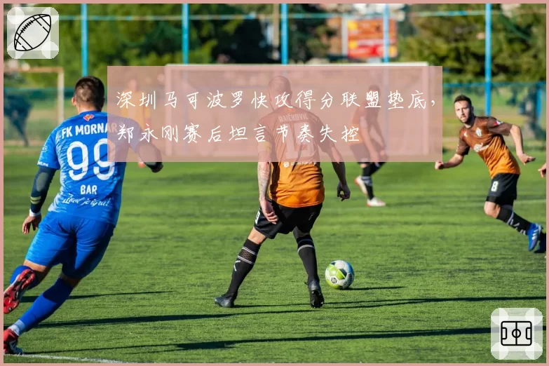 深圳马可波罗快攻得分联盟垫底，郑永刚赛后坦言节奏失控