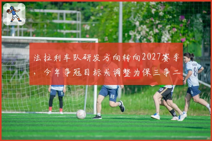 法拉利车队研发方向转向2027赛季，今年争冠目标或调整为保三争二