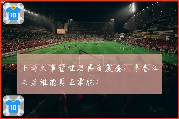 上海久事管理层再度震荡，李春江之后谁能真正掌舵？