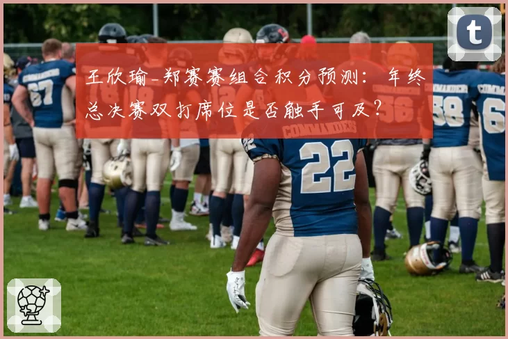 王欣瑜_郑赛赛组合积分预测：年终总决赛双打席位是否触手可及？