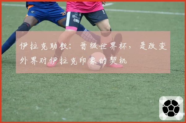 伊拉克助教：晋级世界杯，是改变外界对伊拉克印象的契机