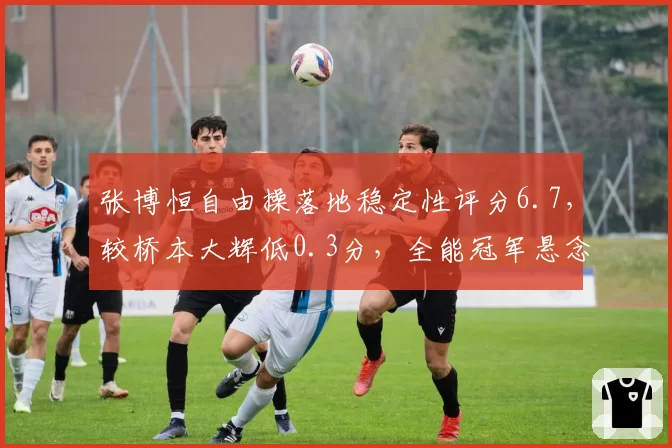 张博恒自由操落地稳定性评分6.7，较桥本大辉低0.3分，全能冠军悬念再起