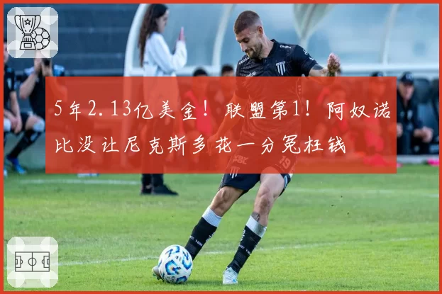 5年2.13亿美金!联盟第1!阿奴诺比没让尼克斯多花一分冤枉钱