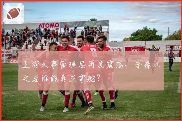 上海久事管理层再度震荡，李春江之后谁能真正掌舵？