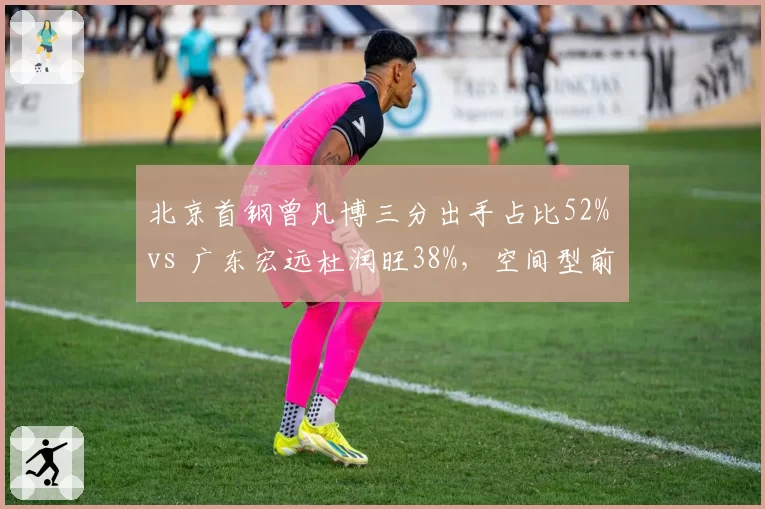 北京首钢曾凡博三分出手占比52% vs 广东宏远杜润旺38%，空间型前锋战术角色差异