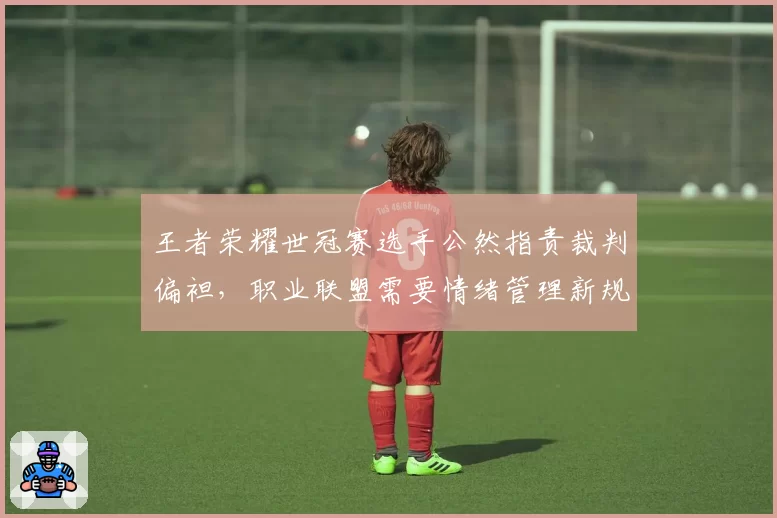 王者荣耀世冠赛选手公然指责裁判偏袒,职业联盟需要情绪管理新规?