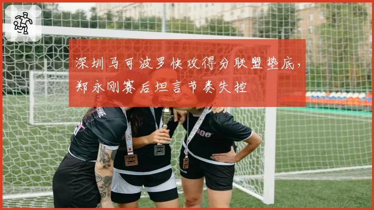 深圳马可波罗快攻得分联盟垫底，郑永刚赛后坦言节奏失控