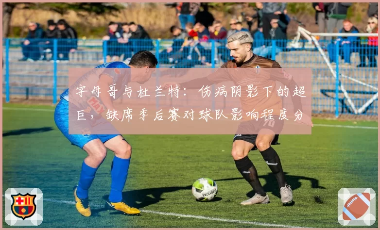 字母哥与杜兰特：伤病阴影下的超巨，缺席季后赛对球队影响程度分析