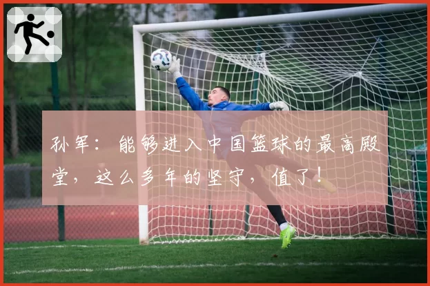 孙军：能够进入中国篮球的最高殿堂，这么多年的坚守，值了！