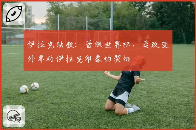 伊拉克助教：晋级世界杯，是改变外界对伊拉克印象的契机