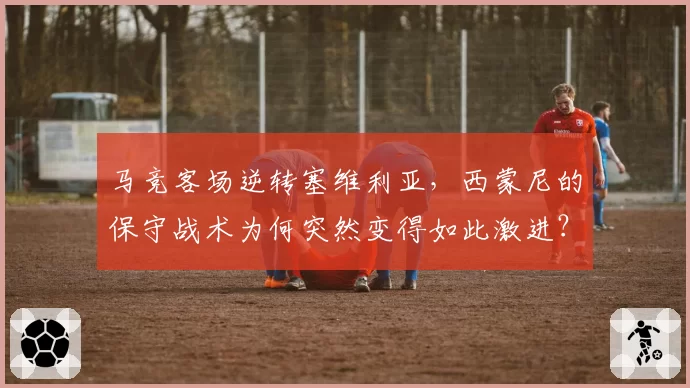 马竞客场逆转塞维利亚,西蒙尼的保守战术为何突然变得如此激进?