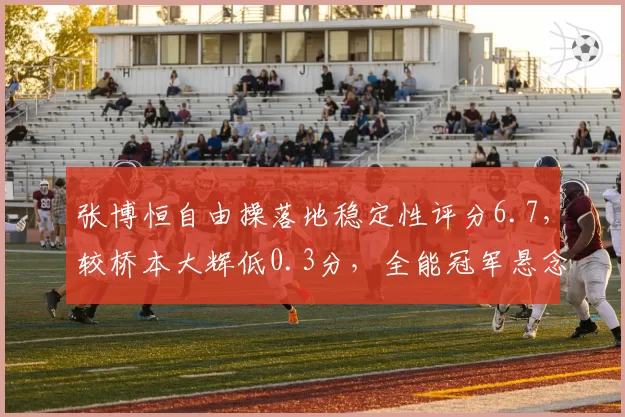 张博恒自由操落地稳定性评分6.7，较桥本大辉低0.3分，全能冠军悬念再起