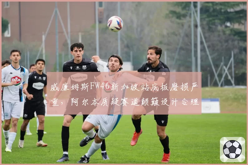 威廉姆斯FW46新加坡站底板磨损严重，阿尔本质疑赛道颠簸设计合理性
