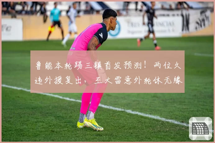 鲁能本轮踢三镇首发预测!两位久违外援复出,王大雷意外轮休无缘