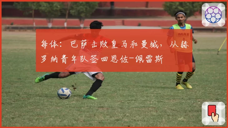 每体：巴萨击败皇马和曼城，从赫罗纳青年队签回恩佐-佩雷斯