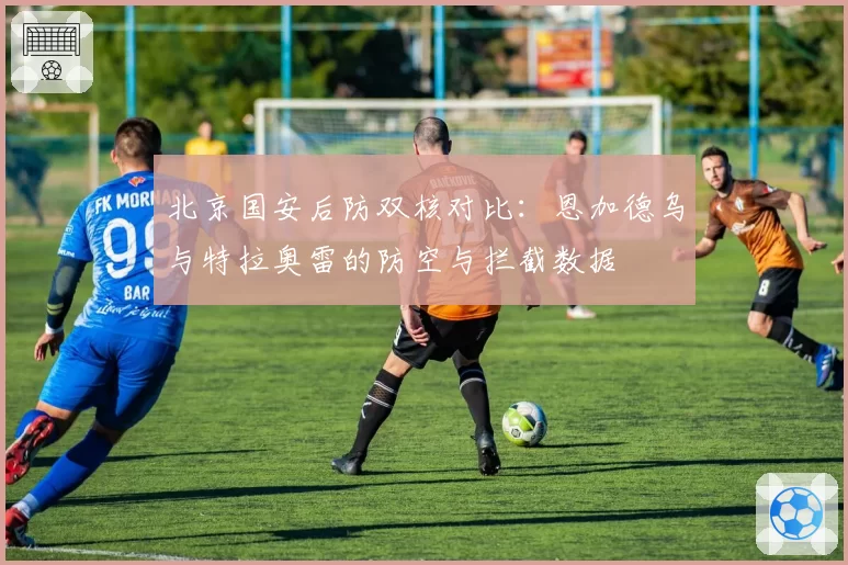 北京国安后防双核对比：恩加德乌与特拉奥雷的防空与拦截数据