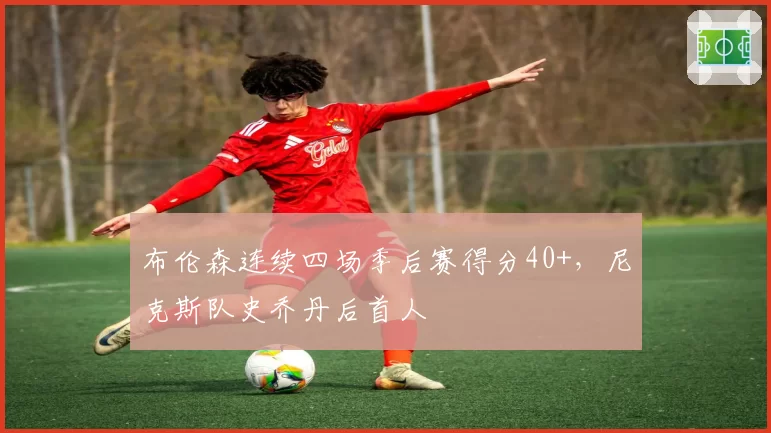 布伦森连续四场季后赛得分40+，尼克斯队史乔丹后首人