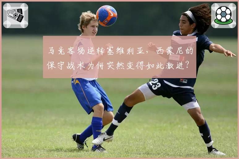 马竞客场逆转塞维利亚,西蒙尼的保守战术为何突然变得如此激进?