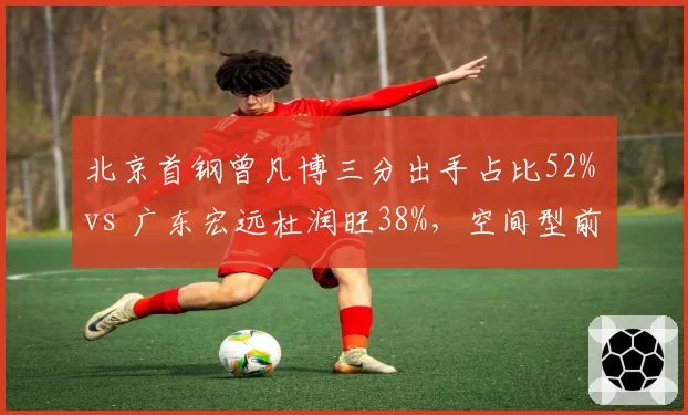 北京首钢曾凡博三分出手占比52% vs 广东宏远杜润旺38%，空间型前锋战术角色差异