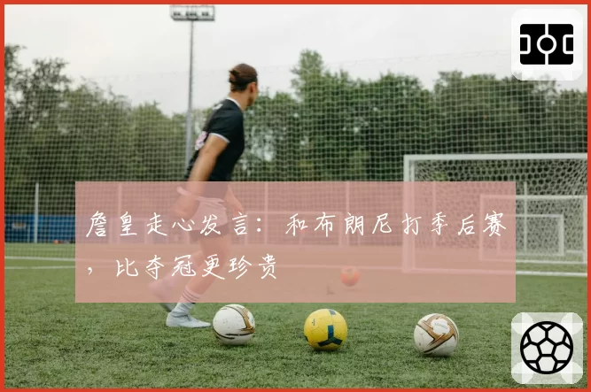 詹皇走心发言：和布朗尼打季后赛，比夺冠更珍贵