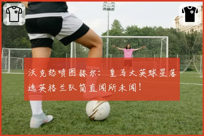 沃克怒喷图赫尔:皇马大英球星落选英格兰队简直闻所未闻!