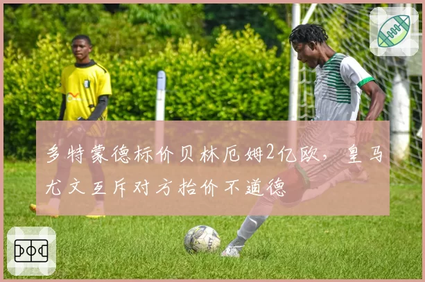 多特蒙德标价贝林厄姆2亿欧，皇马尤文互斥对方抬价不道德
