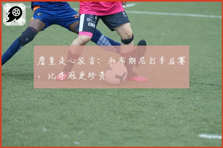 詹皇走心发言：和布朗尼打季后赛，比夺冠更珍贵