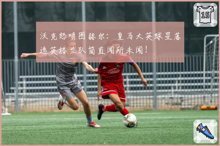 沃克怒喷图赫尔：皇马大英球星落选英格兰队简直闻所未闻！