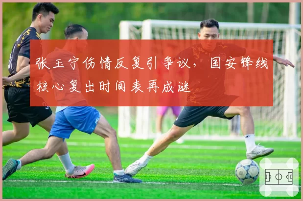 张玉宁伤情反复引争议，国安锋线核心复出时间表再成谜