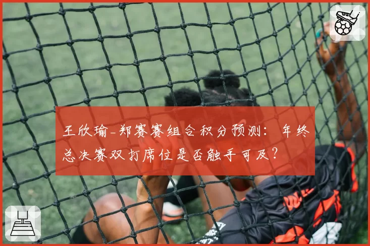 王欣瑜_郑赛赛组合积分预测：年终总决赛双打席位是否触手可及？