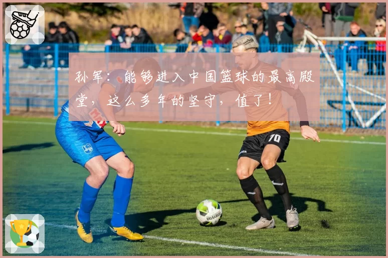 孙军：能够进入中国篮球的最高殿堂，这么多年的坚守，值了！